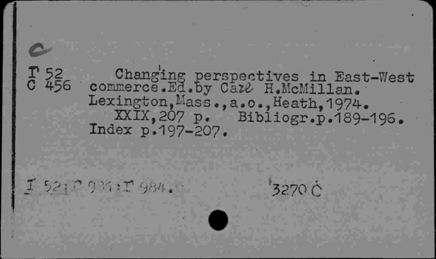 ﻿C 456
Changing perspectives in East-West commerce.Ed.by Cax£ H.McMillan. Lexington,Mass.,a.o.,Heath,1974.
XXIX,207 p. Bibliogr.p.189-196. Index p.197-207.
J 52; 9 ’>1 ,-r 984.
3270 C